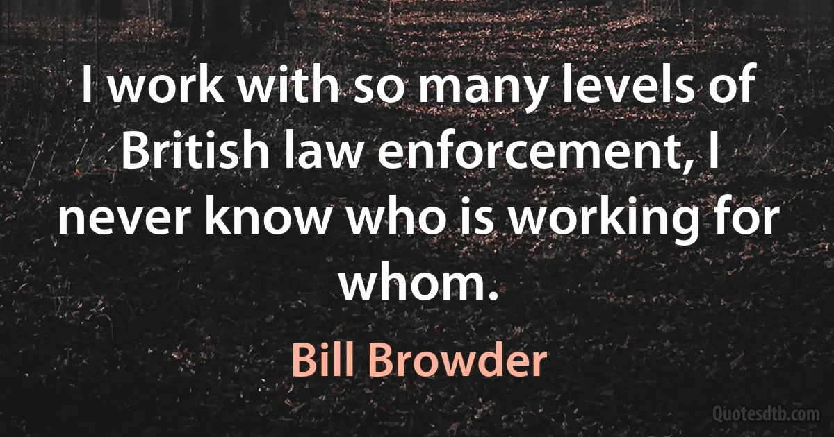 I work with so many levels of British law enforcement, I never know who is working for whom. (Bill Browder)