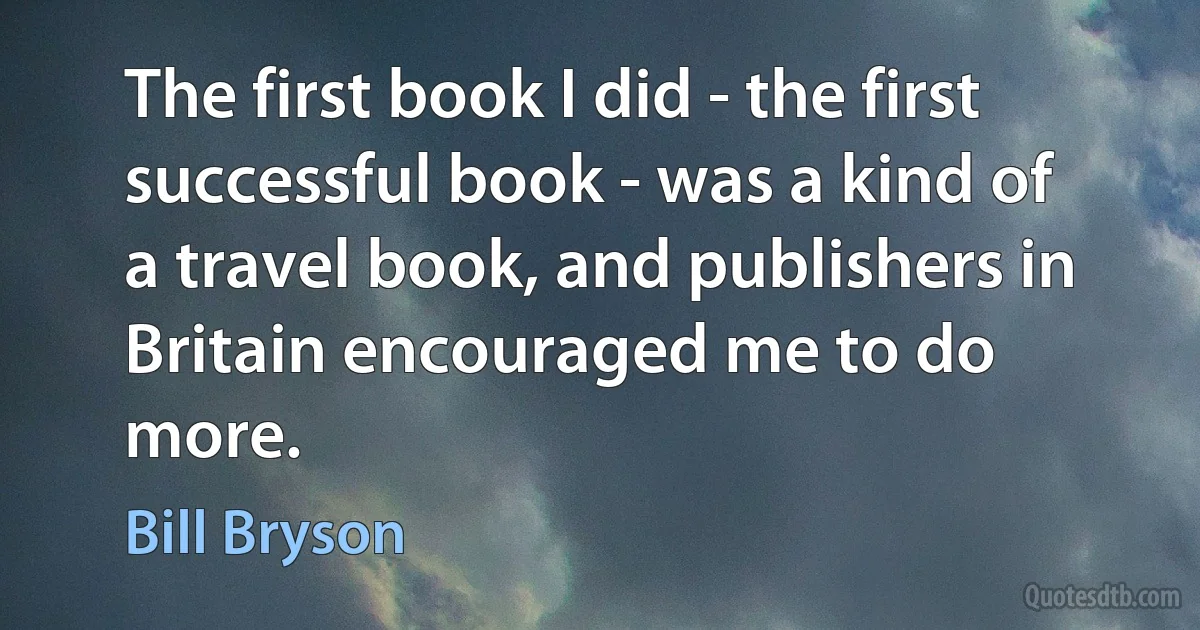 The first book I did - the first successful book - was a kind of a travel book, and publishers in Britain encouraged me to do more. (Bill Bryson)