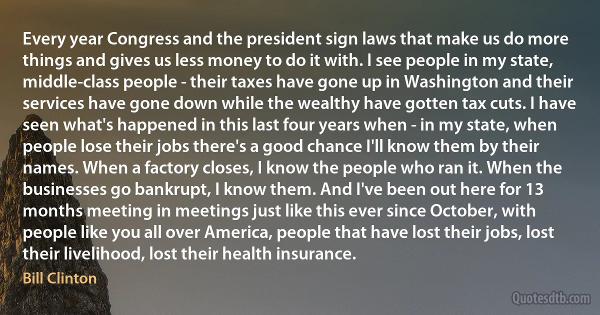 Every year Congress and the president sign laws that make us do more things and gives us less money to do it with. I see people in my state, middle-class people - their taxes have gone up in Washington and their services have gone down while the wealthy have gotten tax cuts. I have seen what's happened in this last four years when - in my state, when people lose their jobs there's a good chance I'll know them by their names. When a factory closes, I know the people who ran it. When the businesses go bankrupt, I know them. And I've been out here for 13 months meeting in meetings just like this ever since October, with people like you all over America, people that have lost their jobs, lost their livelihood, lost their health insurance. (Bill Clinton)