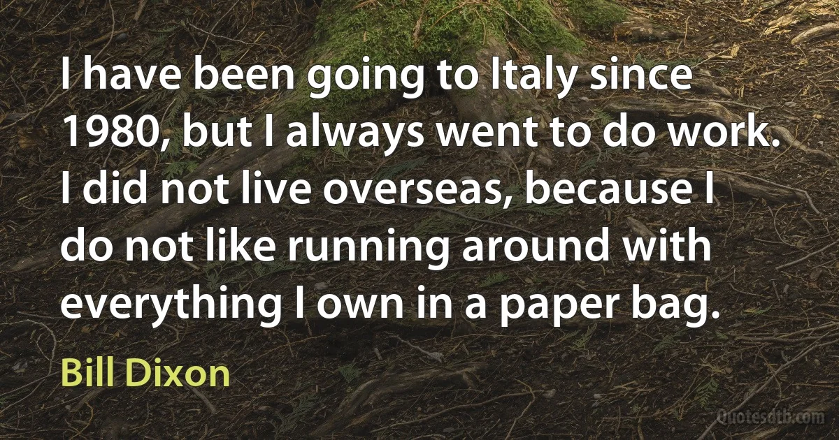 I have been going to Italy since 1980, but I always went to do work. I did not live overseas, because I do not like running around with everything I own in a paper bag. (Bill Dixon)