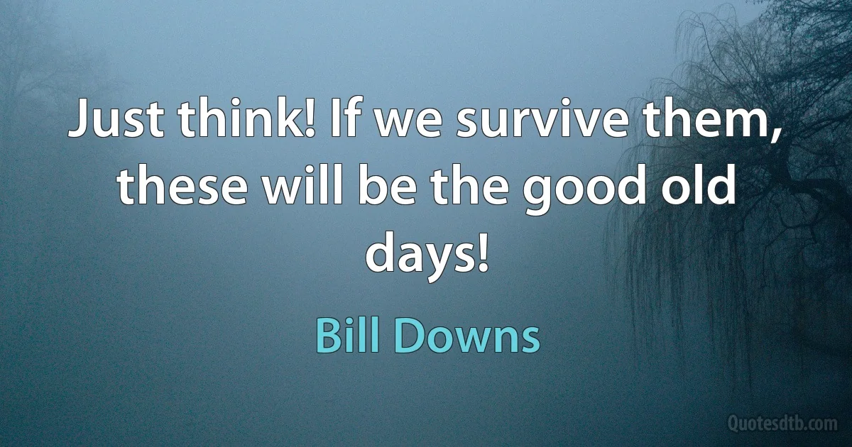 Just think! If we survive them, these will be the good old days! (Bill Downs)