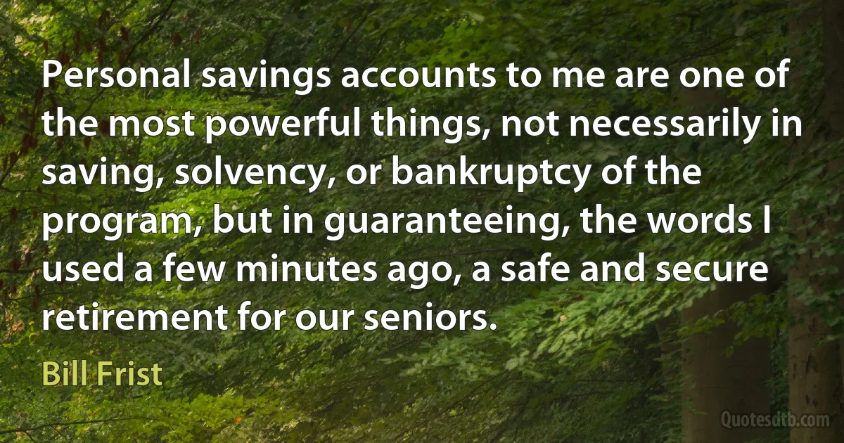 Personal savings accounts to me are one of the most powerful things, not necessarily in saving, solvency, or bankruptcy of the program, but in guaranteeing, the words I used a few minutes ago, a safe and secure retirement for our seniors. (Bill Frist)