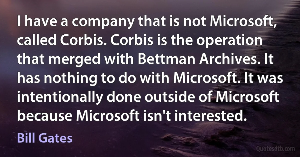 I have a company that is not Microsoft, called Corbis. Corbis is the operation that merged with Bettman Archives. It has nothing to do with Microsoft. It was intentionally done outside of Microsoft because Microsoft isn't interested. (Bill Gates)