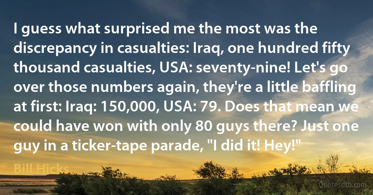 I guess what surprised me the most was the discrepancy in casualties: Iraq, one hundred fifty thousand casualties, USA: seventy-nine! Let's go over those numbers again, they're a little baffling at first: Iraq: 150,000, USA: 79. Does that mean we could have won with only 80 guys there? Just one guy in a ticker-tape parade, "I did it! Hey!" (Bill Hicks)