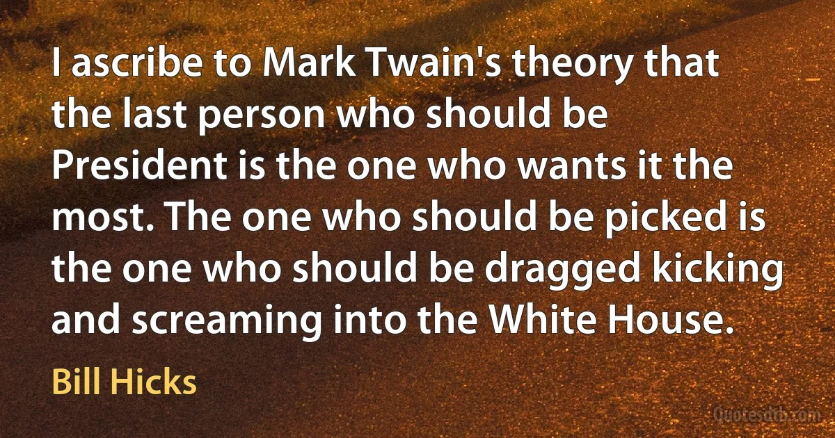 I ascribe to Mark Twain's theory that the last person who should be President is the one who wants it the most. The one who should be picked is the one who should be dragged kicking and screaming into the White House. (Bill Hicks)