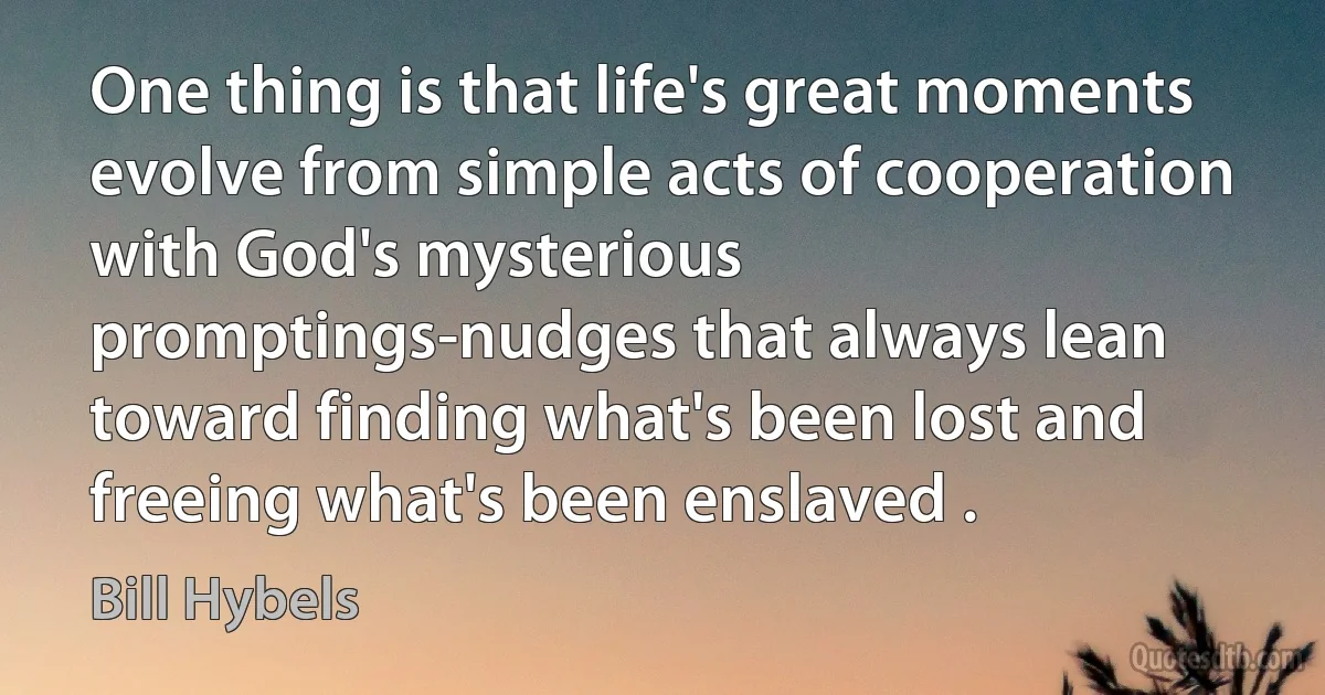 One thing is that life's great moments evolve from simple acts of cooperation with God's mysterious promptings-nudges that always lean toward finding what's been lost and freeing what's been enslaved . (Bill Hybels)