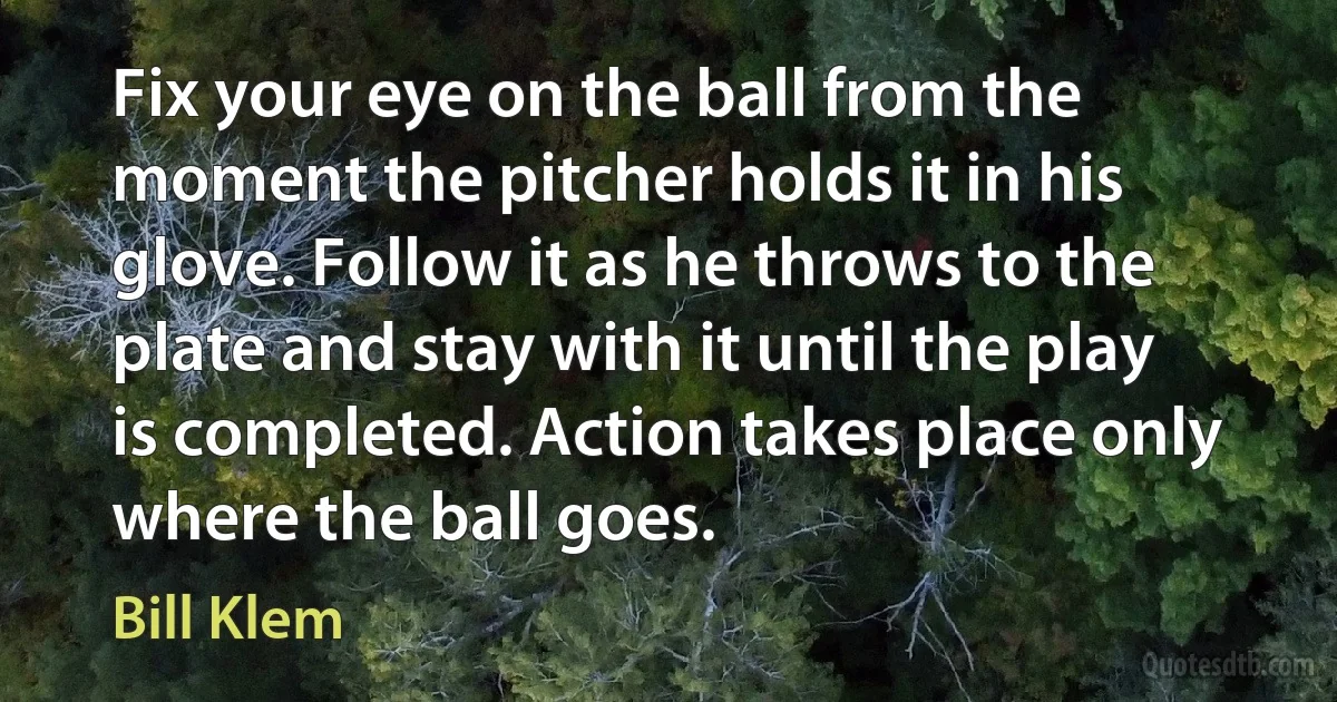 Fix your eye on the ball from the moment the pitcher holds it in his glove. Follow it as he throws to the plate and stay with it until the play is completed. Action takes place only where the ball goes. (Bill Klem)