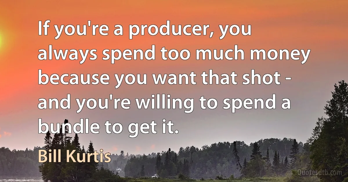 If you're a producer, you always spend too much money because you want that shot - and you're willing to spend a bundle to get it. (Bill Kurtis)