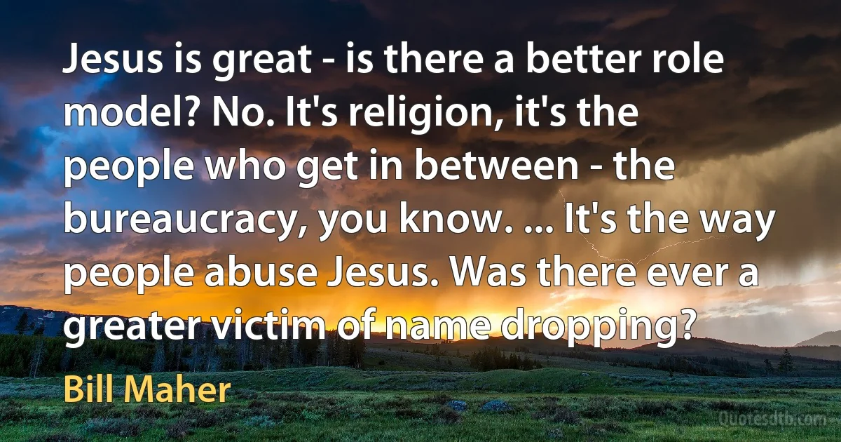 Jesus is great - is there a better role model? No. It's religion, it's the people who get in between - the bureaucracy, you know. ... It's the way people abuse Jesus. Was there ever a greater victim of name dropping? (Bill Maher)