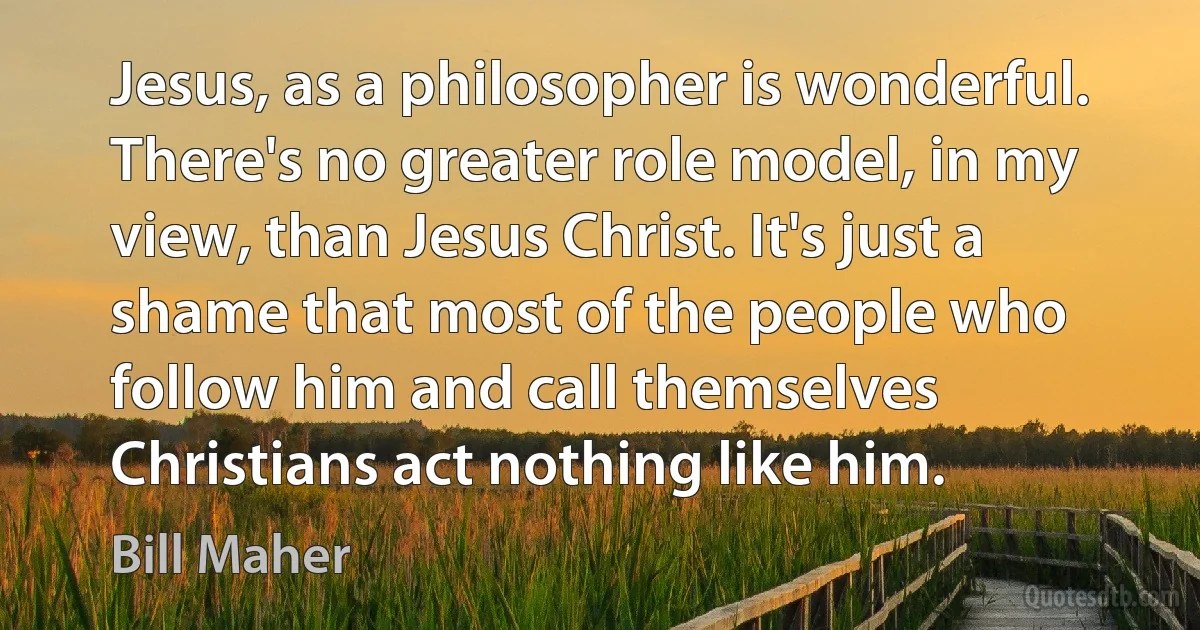 Jesus, as a philosopher is wonderful. There's no greater role model, in my view, than Jesus Christ. It's just a shame that most of the people who follow him and call themselves Christians act nothing like him. (Bill Maher)