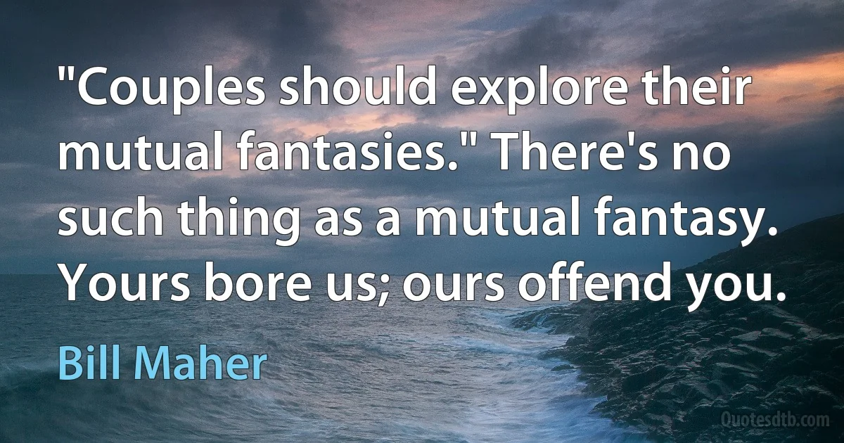 "Couples should explore their mutual fantasies." There's no such thing as a mutual fantasy. Yours bore us; ours offend you. (Bill Maher)