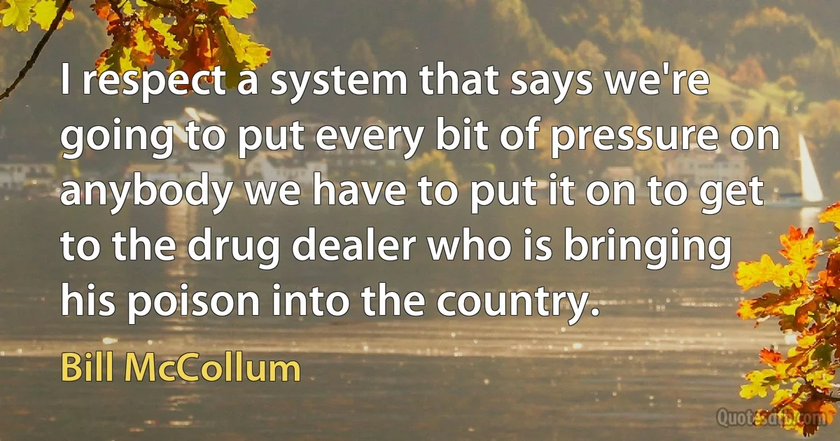 I respect a system that says we're going to put every bit of pressure on anybody we have to put it on to get to the drug dealer who is bringing his poison into the country. (Bill McCollum)