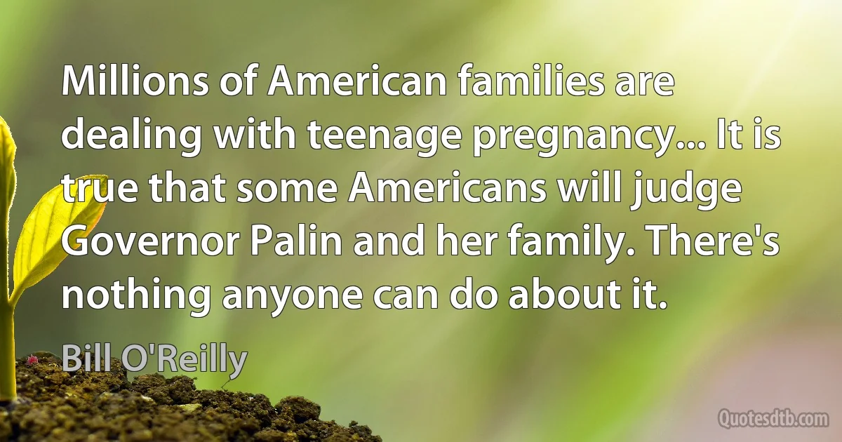 Millions of American families are dealing with teenage pregnancy... It is true that some Americans will judge Governor Palin and her family. There's nothing anyone can do about it. (Bill O'Reilly)