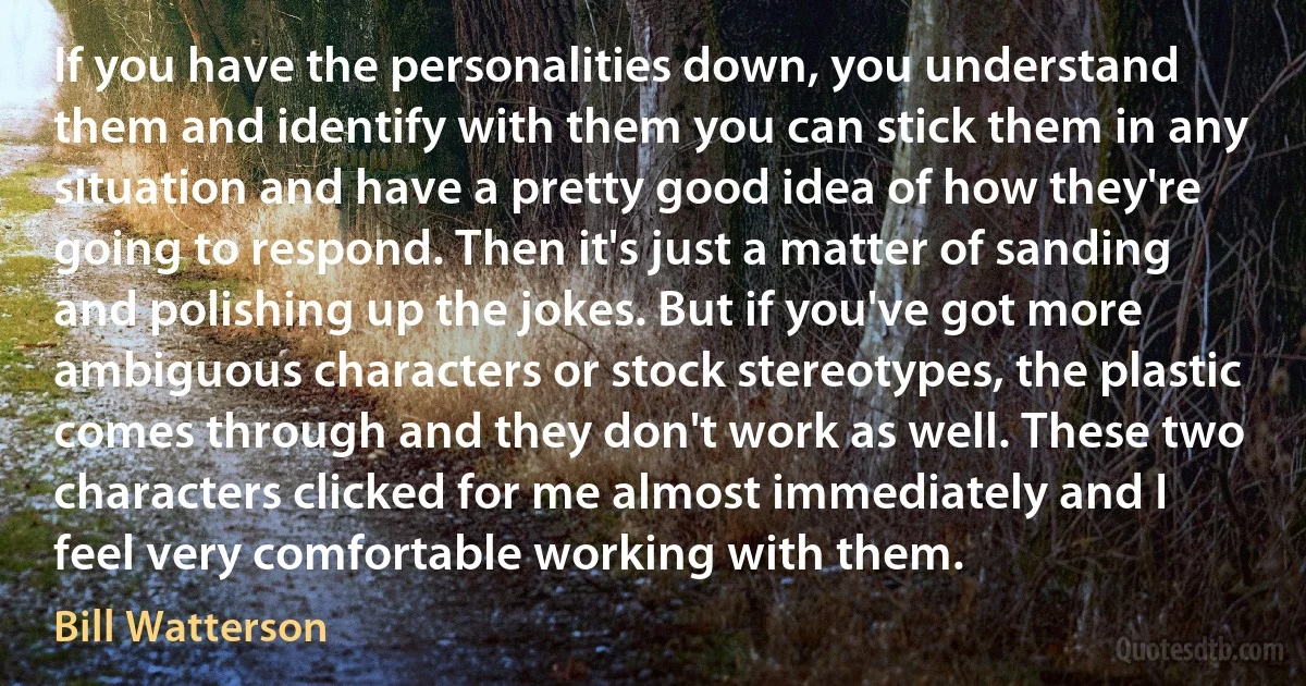 If you have the personalities down, you understand them and identify with them you can stick them in any situation and have a pretty good idea of how they're going to respond. Then it's just a matter of sanding and polishing up the jokes. But if you've got more ambiguous characters or stock stereotypes, the plastic comes through and they don't work as well. These two characters clicked for me almost immediately and I feel very comfortable working with them. (Bill Watterson)