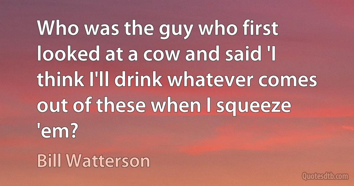 Who was the guy who first looked at a cow and said 'I think I'll drink whatever comes out of these when I squeeze 'em? (Bill Watterson)