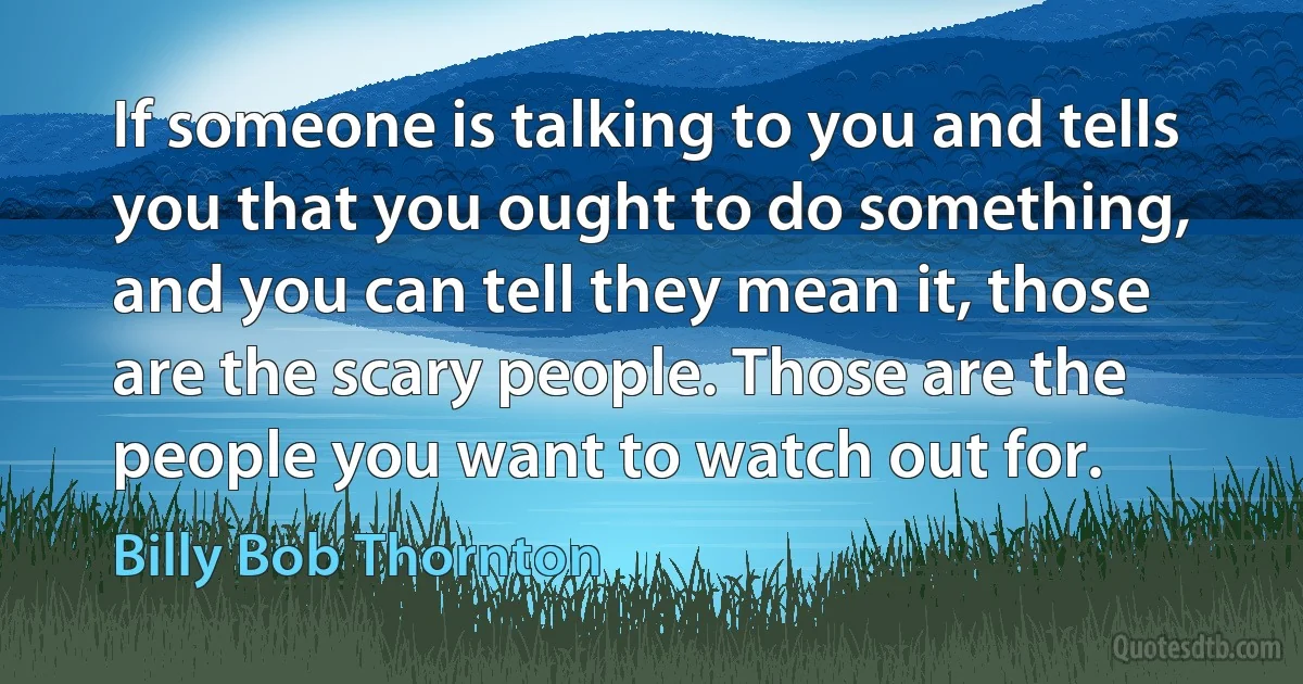 If someone is talking to you and tells you that you ought to do something, and you can tell they mean it, those are the scary people. Those are the people you want to watch out for. (Billy Bob Thornton)