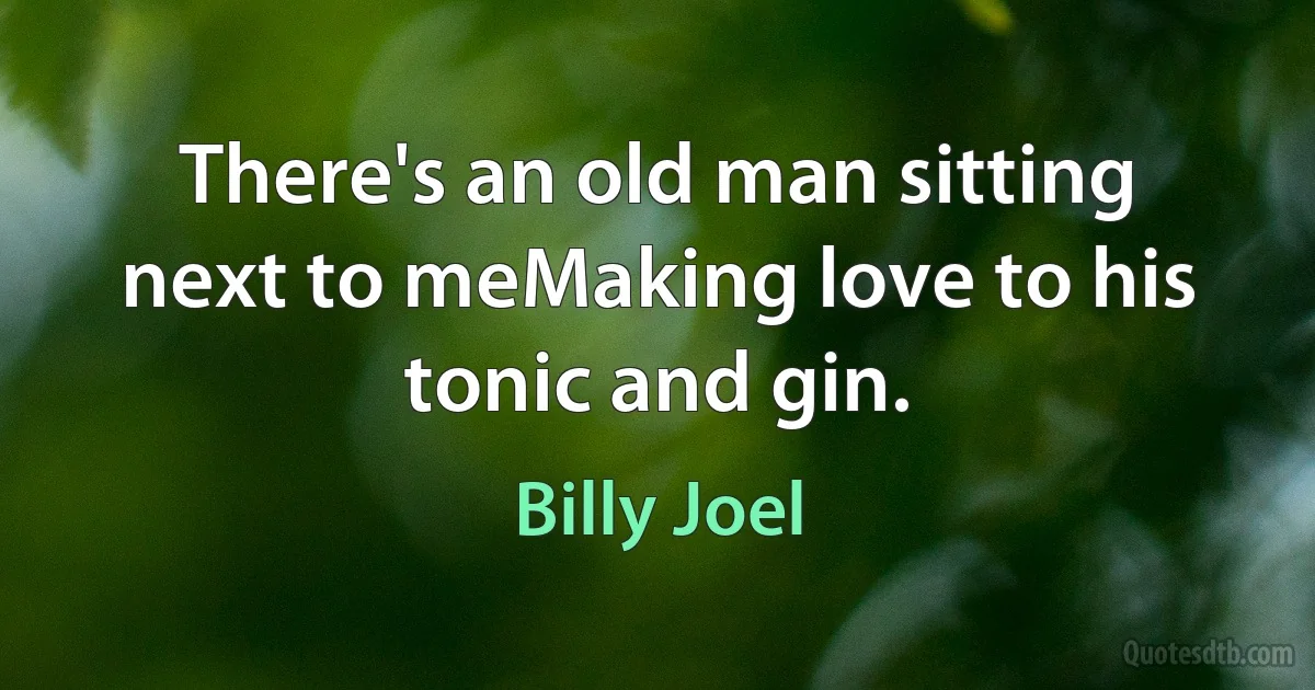 There's an old man sitting next to meMaking love to his tonic and gin. (Billy Joel)