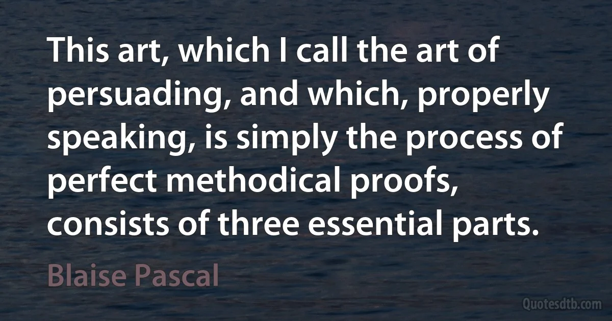 This art, which I call the art of persuading, and which, properly speaking, is simply the process of perfect methodical proofs, consists of three essential parts. (Blaise Pascal)