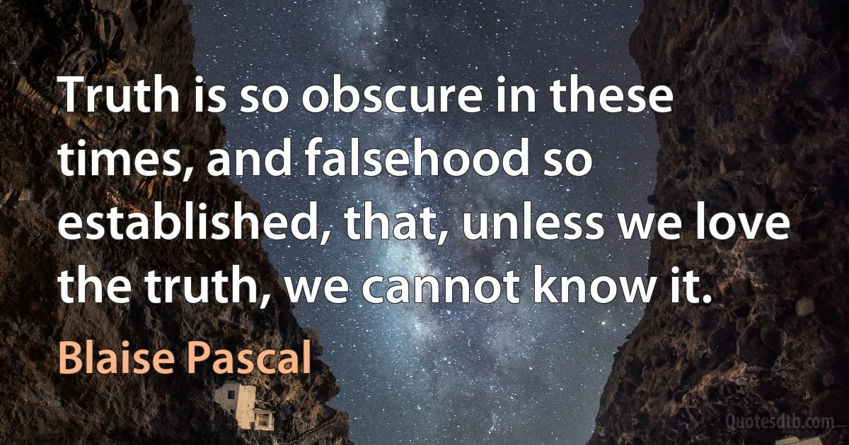 Truth is so obscure in these times, and falsehood so established, that, unless we love the truth, we cannot know it. (Blaise Pascal)