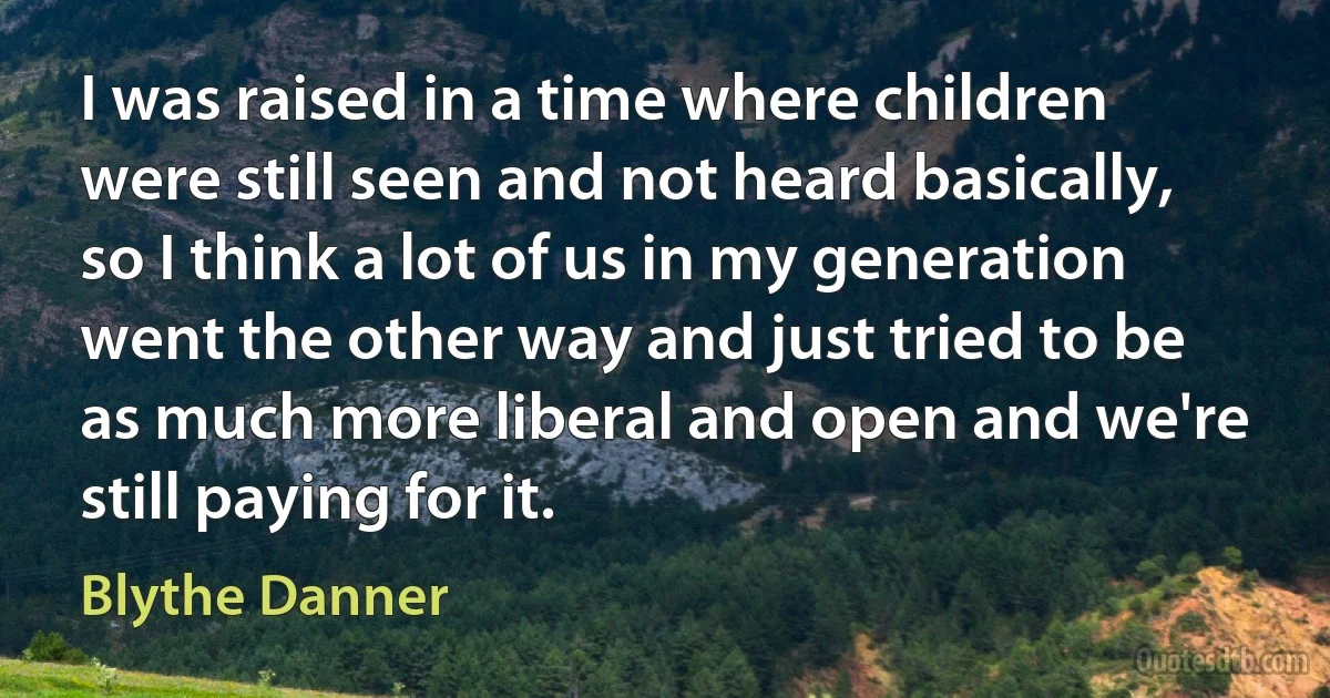 I was raised in a time where children were still seen and not heard basically, so I think a lot of us in my generation went the other way and just tried to be as much more liberal and open and we're still paying for it. (Blythe Danner)