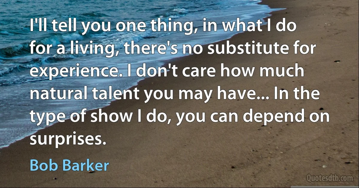 I'll tell you one thing, in what I do for a living, there's no substitute for experience. I don't care how much natural talent you may have... In the type of show I do, you can depend on surprises. (Bob Barker)