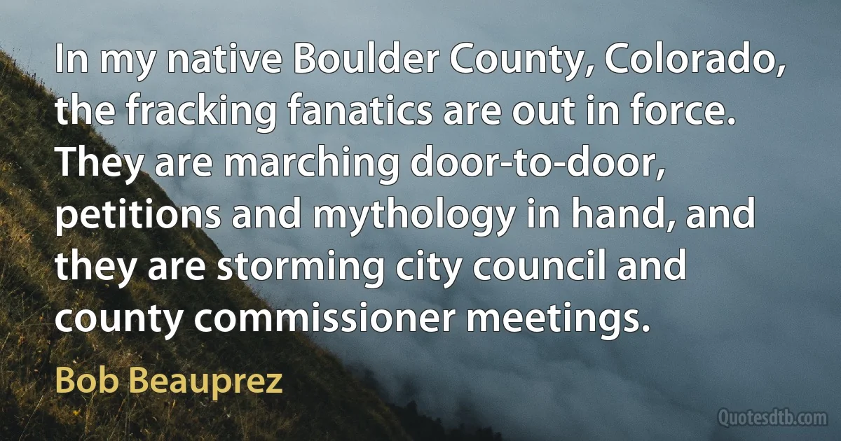 In my native Boulder County, Colorado, the fracking fanatics are out in force. They are marching door-to-door, petitions and mythology in hand, and they are storming city council and county commissioner meetings. (Bob Beauprez)