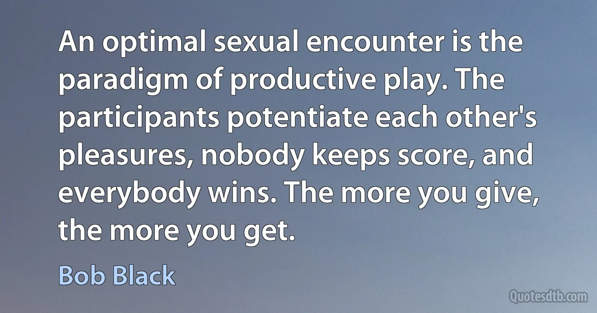 An optimal sexual encounter is the paradigm of productive play. The participants potentiate each other's pleasures, nobody keeps score, and everybody wins. The more you give, the more you get. (Bob Black)