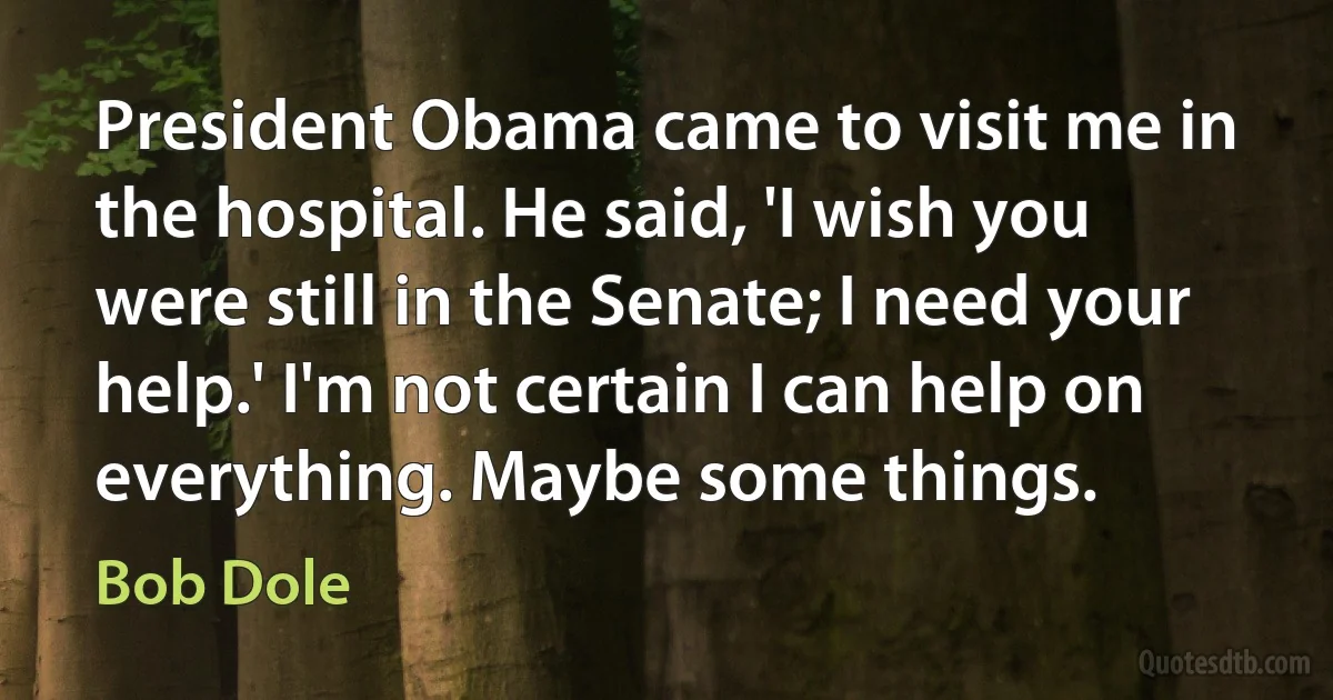 President Obama came to visit me in the hospital. He said, 'I wish you were still in the Senate; I need your help.' I'm not certain I can help on everything. Maybe some things. (Bob Dole)