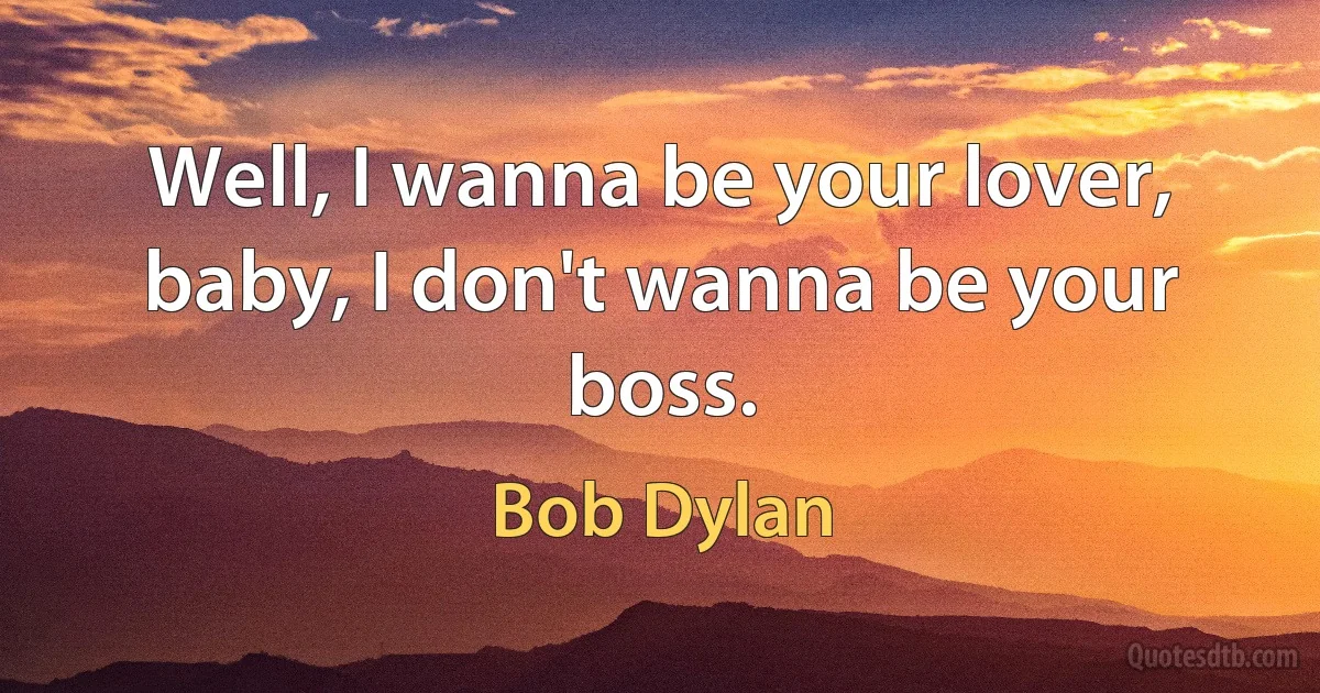 Well, I wanna be your lover, baby, I don't wanna be your boss. (Bob Dylan)