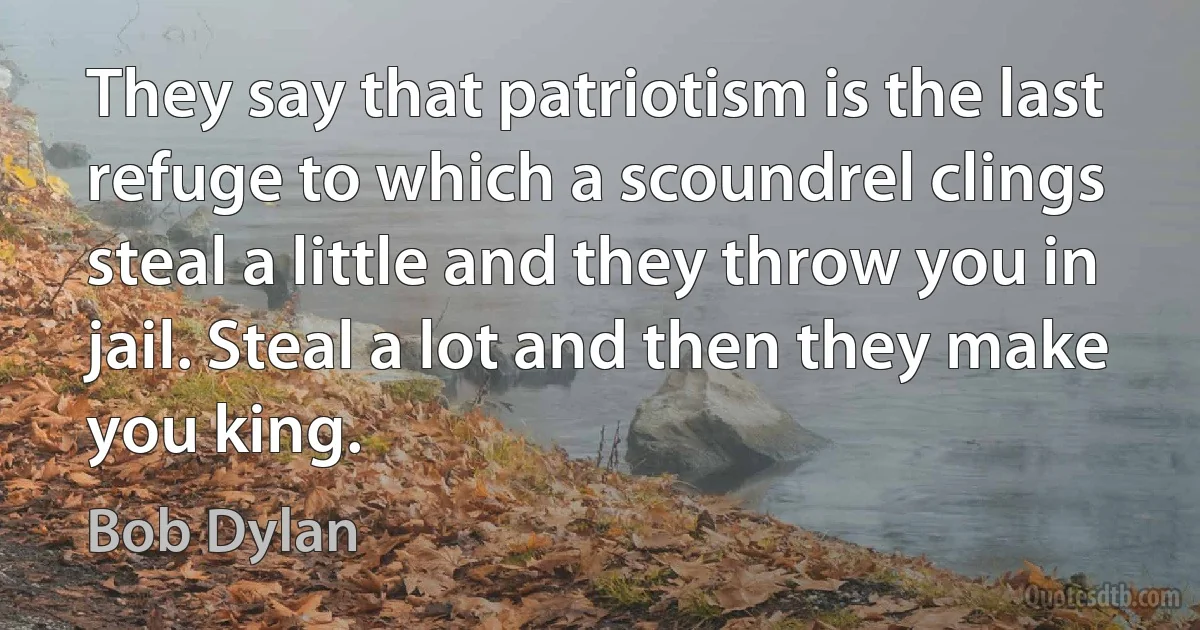 They say that patriotism is the last refuge to which a scoundrel clings steal a little and they throw you in jail. Steal a lot and then they make you king. (Bob Dylan)