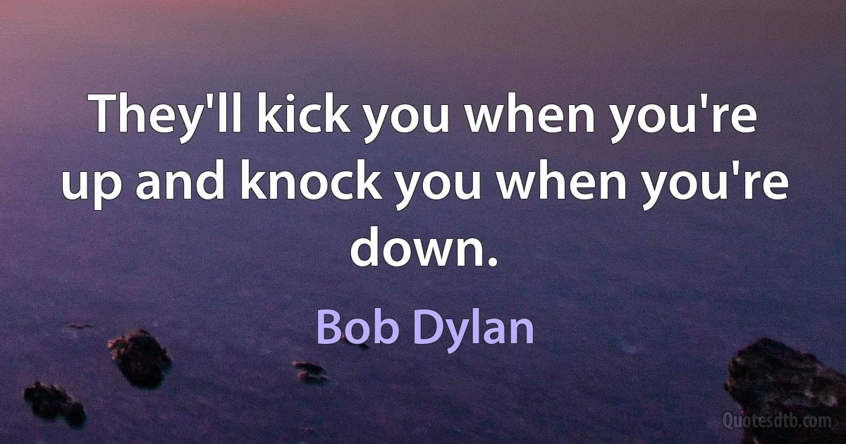 They'll kick you when you're up and knock you when you're down. (Bob Dylan)