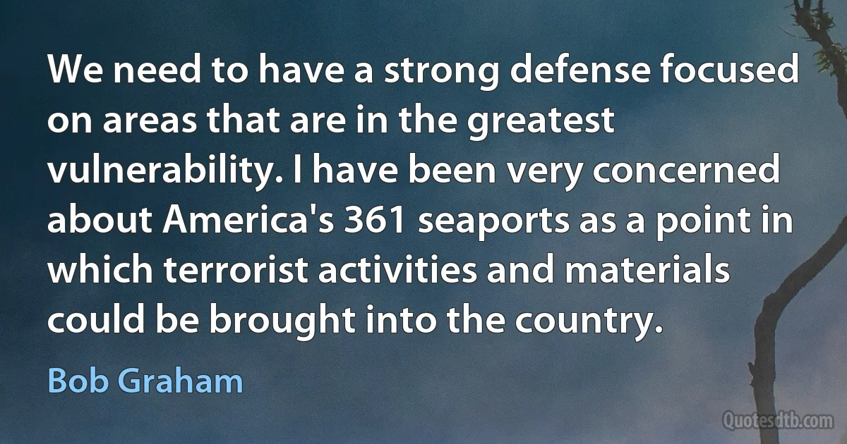 We need to have a strong defense focused on areas that are in the greatest vulnerability. I have been very concerned about America's 361 seaports as a point in which terrorist activities and materials could be brought into the country. (Bob Graham)