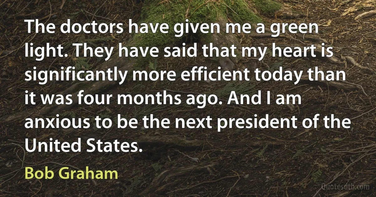 The doctors have given me a green light. They have said that my heart is significantly more efficient today than it was four months ago. And I am anxious to be the next president of the United States. (Bob Graham)