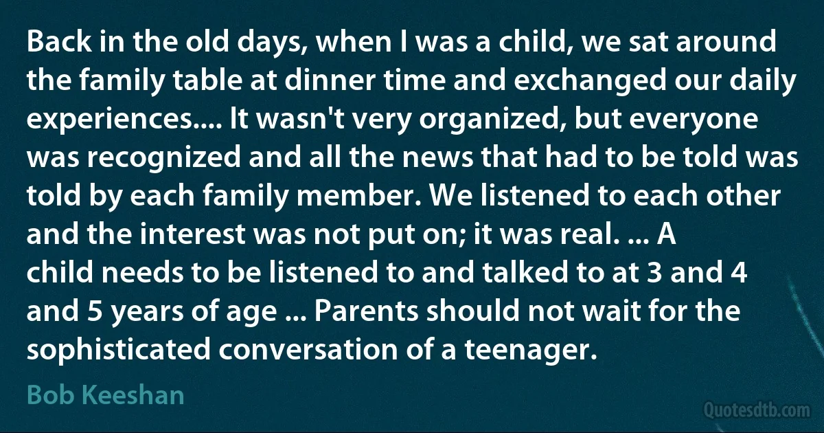 Back in the old days, when I was a child, we sat around the family table at dinner time and exchanged our daily experiences.... It wasn't very organized, but everyone was recognized and all the news that had to be told was told by each family member. We listened to each other and the interest was not put on; it was real. ... A child needs to be listened to and talked to at 3 and 4 and 5 years of age ... Parents should not wait for the sophisticated conversation of a teenager. (Bob Keeshan)