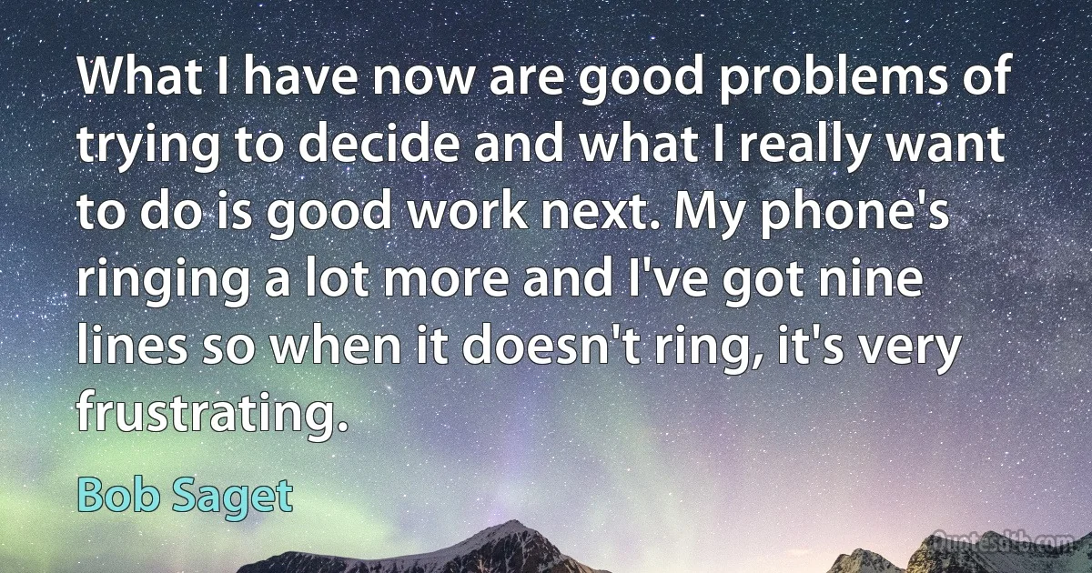 What I have now are good problems of trying to decide and what I really want to do is good work next. My phone's ringing a lot more and I've got nine lines so when it doesn't ring, it's very frustrating. (Bob Saget)