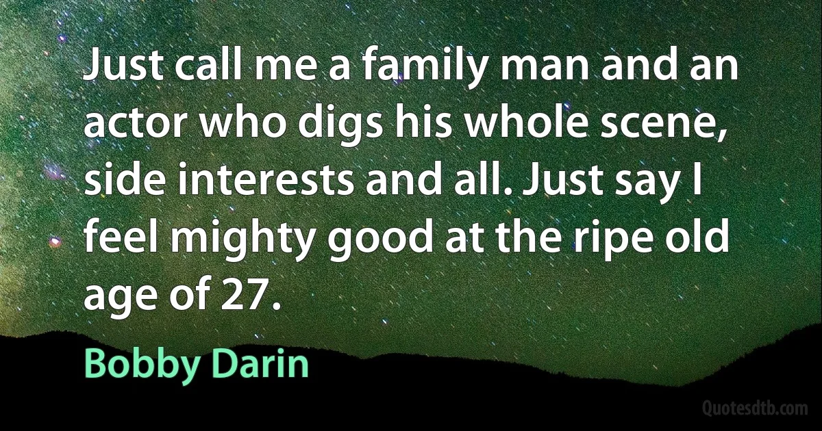 Just call me a family man and an actor who digs his whole scene, side interests and all. Just say I feel mighty good at the ripe old age of 27. (Bobby Darin)