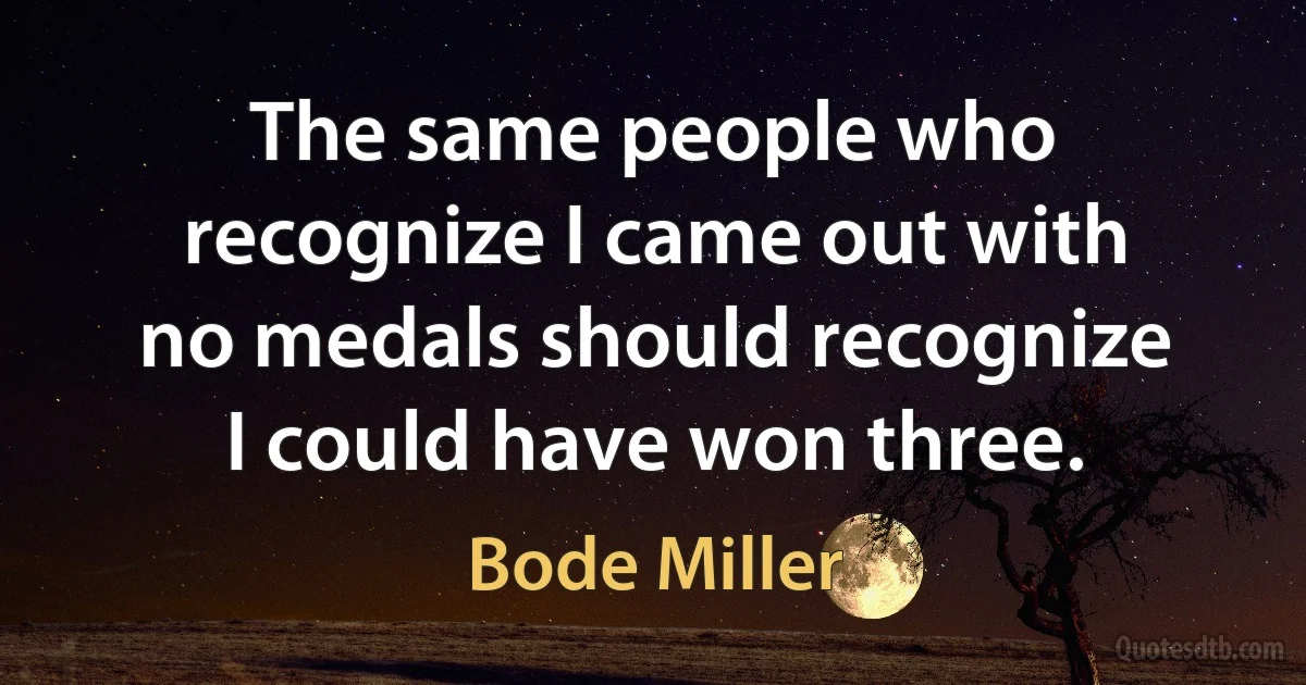 The same people who recognize I came out with no medals should recognize I could have won three. (Bode Miller)