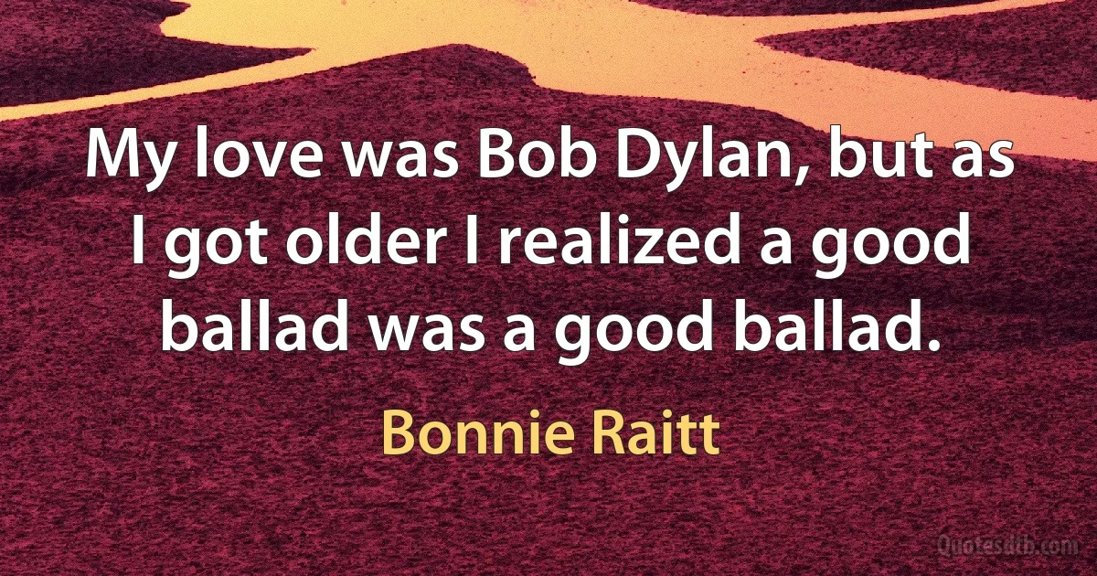 My love was Bob Dylan, but as I got older I realized a good ballad was a good ballad. (Bonnie Raitt)