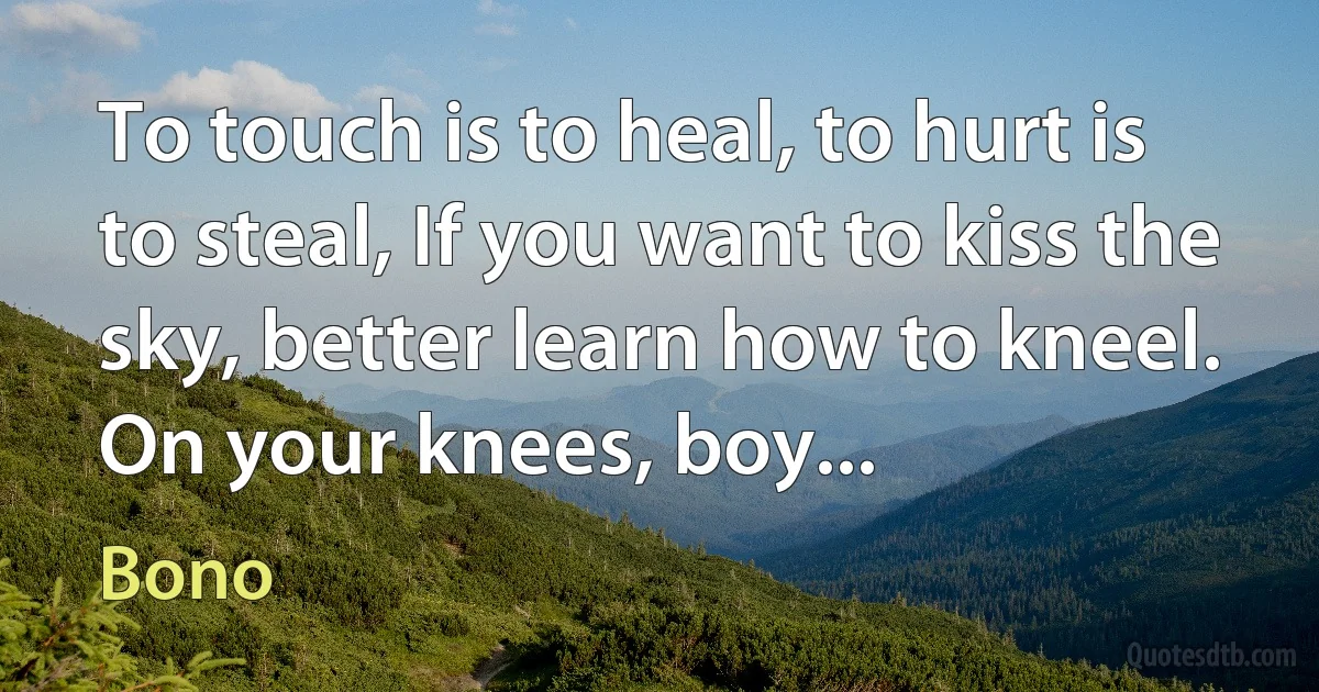 To touch is to heal, to hurt is to steal, If you want to kiss the sky, better learn how to kneel. On your knees, boy... (Bono)