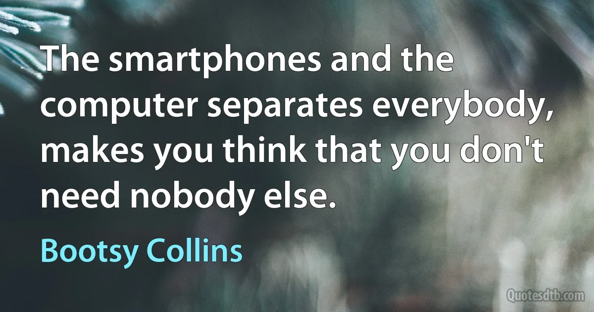 The smartphones and the computer separates everybody, makes you think that you don't need nobody else. (Bootsy Collins)