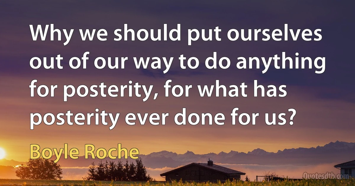 Why we should put ourselves out of our way to do anything for posterity, for what has posterity ever done for us? (Boyle Roche)