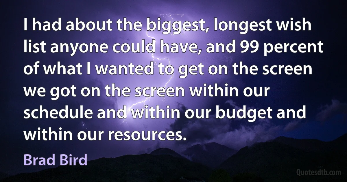 I had about the biggest, longest wish list anyone could have, and 99 percent of what I wanted to get on the screen we got on the screen within our schedule and within our budget and within our resources. (Brad Bird)