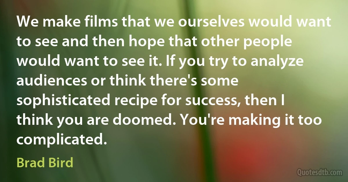 We make films that we ourselves would want to see and then hope that other people would want to see it. If you try to analyze audiences or think there's some sophisticated recipe for success, then I think you are doomed. You're making it too complicated. (Brad Bird)