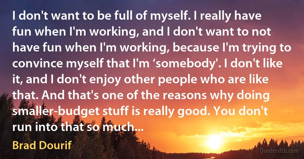 I don't want to be full of myself. I really have fun when I'm working, and I don't want to not have fun when I'm working, because I'm trying to convince myself that I'm ‘somebody'. I don't like it, and I don't enjoy other people who are like that. And that's one of the reasons why doing smaller-budget stuff is really good. You don't run into that so much... (Brad Dourif)