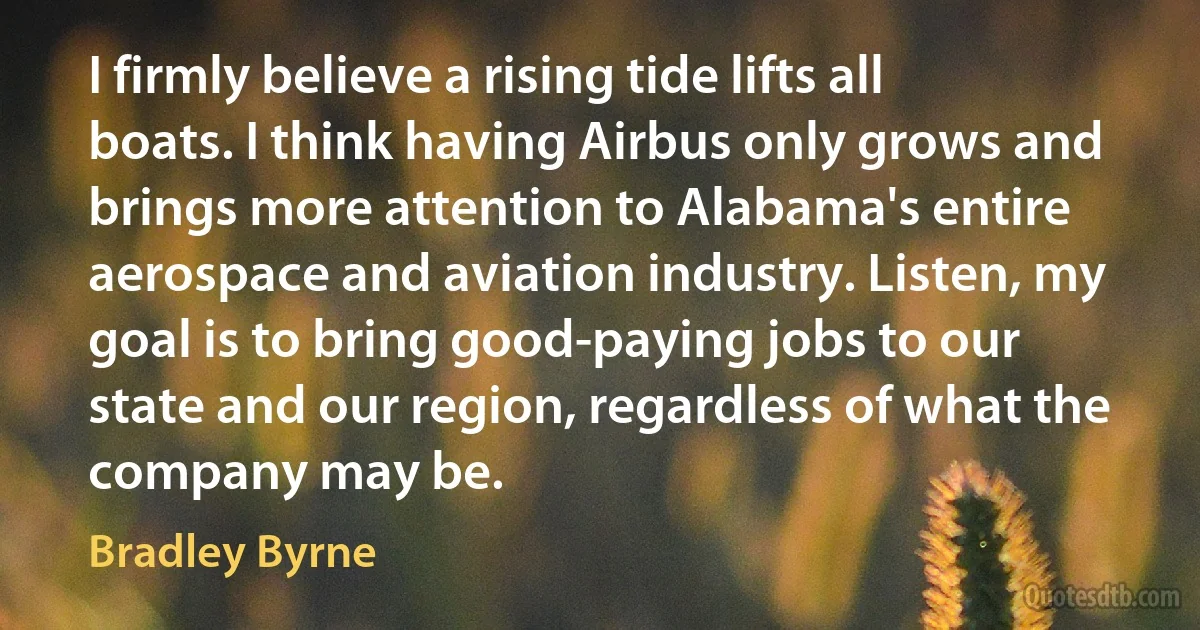 I firmly believe a rising tide lifts all boats. I think having Airbus only grows and brings more attention to Alabama's entire aerospace and aviation industry. Listen, my goal is to bring good-paying jobs to our state and our region, regardless of what the company may be. (Bradley Byrne)