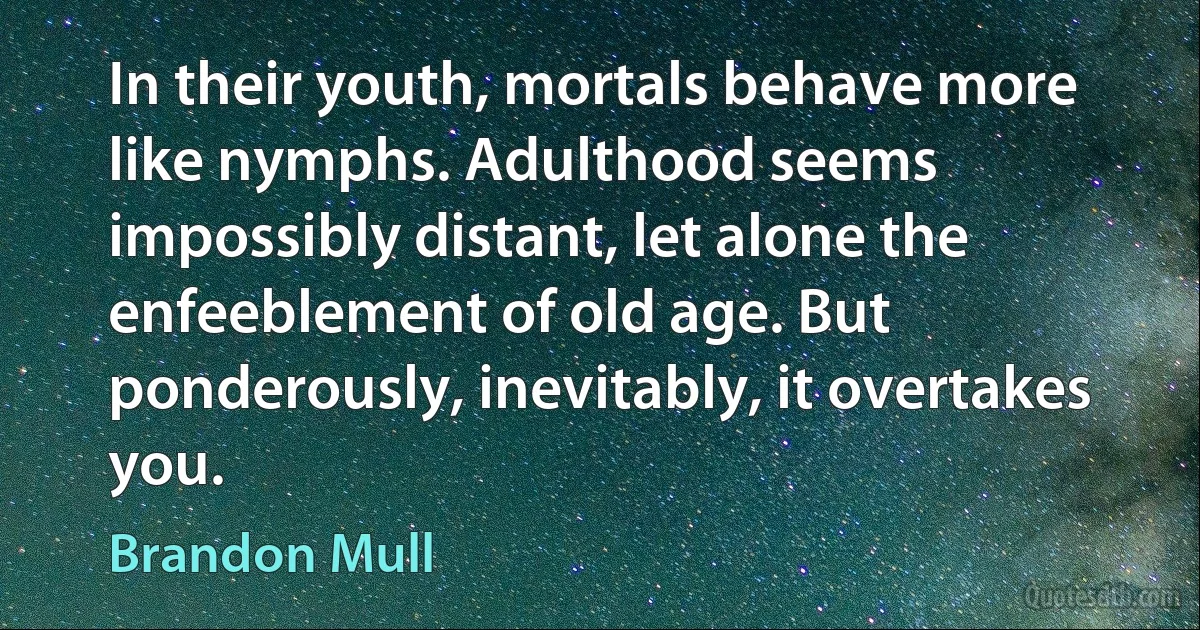 In their youth, mortals behave more like nymphs. Adulthood seems impossibly distant, let alone the enfeeblement of old age. But ponderously, inevitably, it overtakes you. (Brandon Mull)