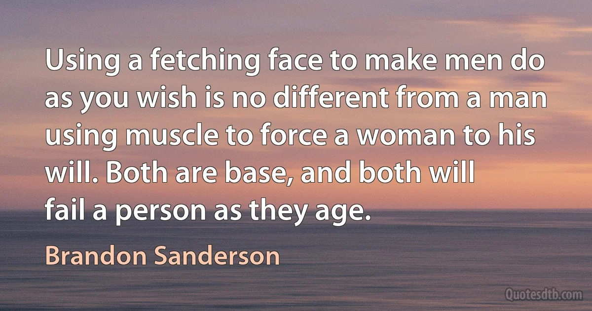 Using a fetching face to make men do as you wish is no different from a man using muscle to force a woman to his will. Both are base, and both will fail a person as they age. (Brandon Sanderson)