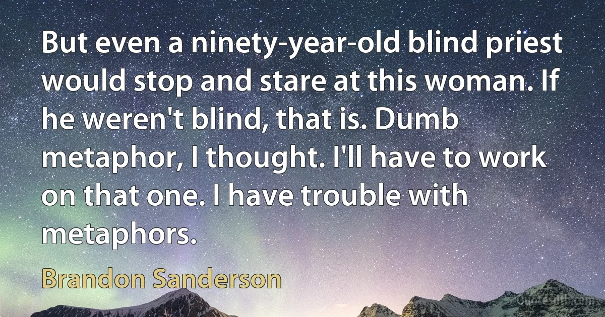 But even a ninety-year-old blind priest would stop and stare at this woman. If he weren't blind, that is. Dumb metaphor, I thought. I'll have to work on that one. I have trouble with metaphors. (Brandon Sanderson)