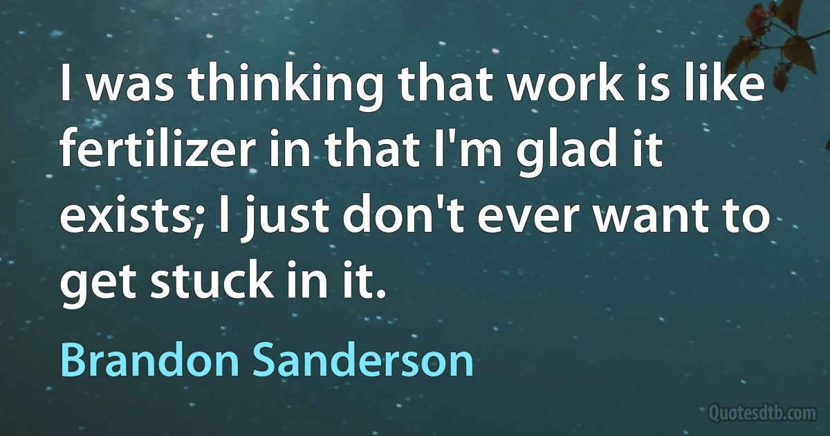 I was thinking that work is like fertilizer in that I'm glad it exists; I just don't ever want to get stuck in it. (Brandon Sanderson)