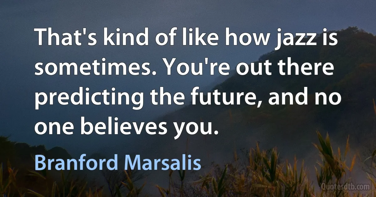 That's kind of like how jazz is sometimes. You're out there predicting the future, and no one believes you. (Branford Marsalis)